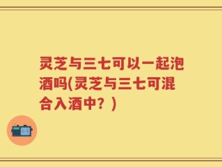 灵芝与三七可以一起泡酒吗(灵芝与三七可混合入酒中？)