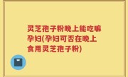 灵芝孢子粉晚上能吃嘛孕妇(孕妇可否在晚上食用灵芝孢子粉)