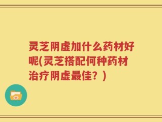 灵芝阴虚加什么药材好呢(灵芝搭配何种药材治疗阴虚最佳？)