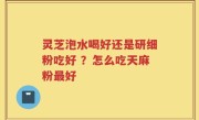 灵芝泡水喝好还是研细粉吃好 ？怎么吃天麻粉最好