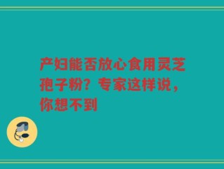 产妇能否放心食用灵芝孢子粉？专家这样说，你想不到
