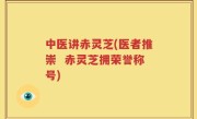 中医讲赤灵芝(医者推崇  赤灵芝拥荣誉称号)