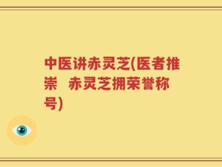 中医讲赤灵芝(医者推崇  赤灵芝拥荣誉称号)