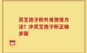灵芝孢子粉外用使用方法？冲灵芝孢子粉正确步骤