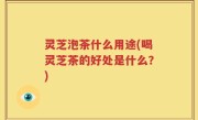 灵芝泡茶什么用途(喝灵芝茶的好处是什么？)