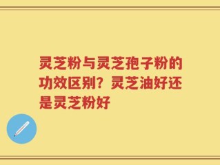 灵芝粉与灵芝孢子粉的功效区别？灵芝油好还是灵芝粉好