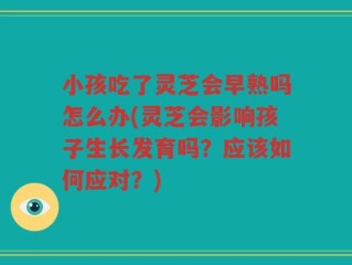 小孩吃了灵芝会早熟吗怎么办(灵芝会影响孩子生长发育吗？应该如何应对？)