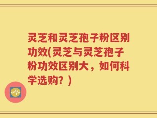 灵芝和灵芝孢子粉区别功效(灵芝与灵芝孢子粉功效区别大，如何科学选购？)