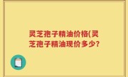 灵芝孢子精油价格(灵芝孢子精油现价多少？