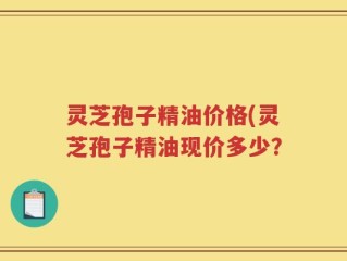 灵芝孢子精油价格(灵芝孢子精油现价多少？