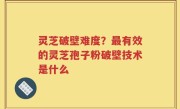 灵芝破壁难度？最有效的灵芝孢子粉破壁技术是什么