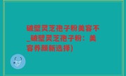 破壁灵芝孢子粉美容不_破壁灵芝孢子粉：美容养颜新选择)