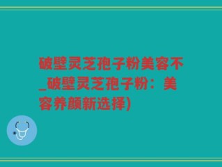破壁灵芝孢子粉美容不_破壁灵芝孢子粉：美容养颜新选择)