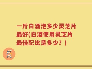 一斤白酒泡多少灵芝片最好(白酒使用灵芝片最佳配比是多少？)