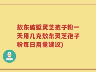敖东破壁灵芝孢子粉一天用几克敖东灵芝孢子粉每日用量建议)