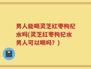 男人能喝灵芝红枣枸杞水吗(灵芝红枣枸杞水男人可以喝吗？)