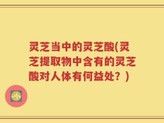 灵芝当中的灵芝酸(灵芝提取物中含有的灵芝酸对人体有何益处？)