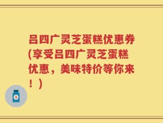 吕四广灵芝蛋糕优惠券(享受吕四广灵芝蛋糕优惠，美味特价等你来！)