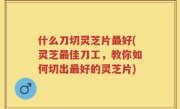 什么刀切灵芝片最好(灵芝最佳刀工，教你如何切出最好的灵芝片)