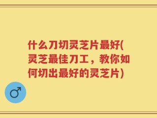 什么刀切灵芝片最好(灵芝最佳刀工，教你如何切出最好的灵芝片)