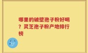 哪里的破壁孢子粉好喝？灵芝孢子粉产地排行榜