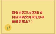 西安肉灵芝水区别(如何区别西安肉灵芝水和普通灵芝水？)
