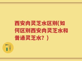 西安肉灵芝水区别(如何区别西安肉灵芝水和普通灵芝水？)