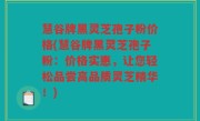 慧谷牌黑灵芝孢子粉价格(慧谷牌黑灵芝孢子粉：价格实惠，让您轻松品尝高品质灵芝精华！)