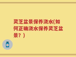 灵芝盆景保养浇水(如何正确浇水保养灵芝盆景？)