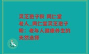 灵芝孢子粉 同仁堂 老人_同仁堂灵芝孢子粉：老年人健康养生的天然选择