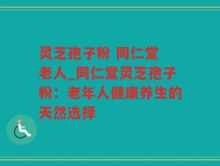 灵芝孢子粉 同仁堂 老人_同仁堂灵芝孢子粉：老年人健康养生的天然选择