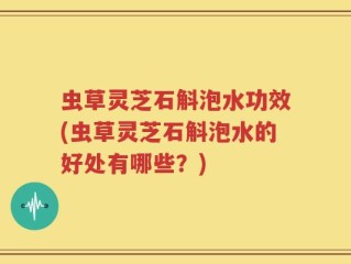 虫草灵芝石斛泡水功效(虫草灵芝石斛泡水的好处有哪些？)