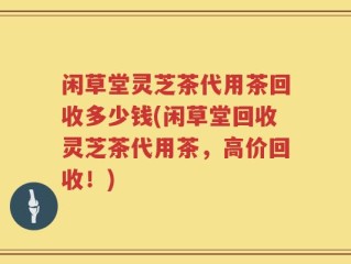闲草堂灵芝茶代用茶回收多少钱(闲草堂回收灵芝茶代用茶，高价回收！)