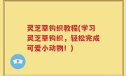 灵芝草钩织教程(学习灵芝草钩织，轻松完成可爱小动物！)