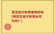 灵芝孢子粉煮着喝好吗(喝灵芝孢子粉煮水可行吗？)