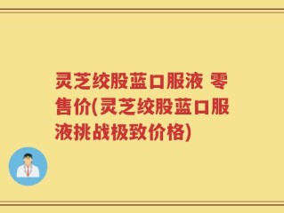灵芝绞股蓝口服液 零售价(灵芝绞股蓝口服液挑战极致价格)
