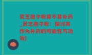 灵芝孢子粉算不算补药_灵芝孢子粉：探讨其作为补药的可能性与功效)