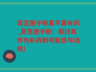 灵芝孢子粉算不算补药_灵芝孢子粉：探讨其作为补药的可能性与功效)