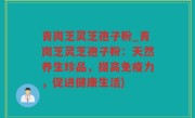 青岗芝灵芝孢子粉_青岗芝灵芝孢子粉：天然养生珍品，提高免疫力，促进健康生活)