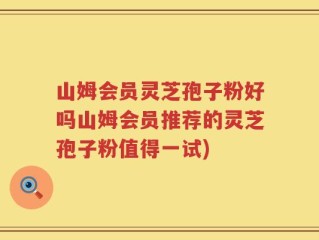 山姆会员灵芝孢子粉好吗山姆会员推荐的灵芝孢子粉值得一试)