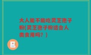 大人能不能吃灵芝孢子粉(灵芝孢子粉适合人类食用吗？)