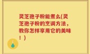 灵芝孢子粉能煮么(灵芝孢子粉的烹调方法，教你怎样享用它的美味！)