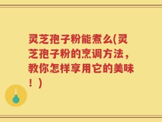 灵芝孢子粉能煮么(灵芝孢子粉的烹调方法，教你怎样享用它的美味！)