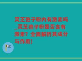 灵芝孢子粉内有激素吗_灵芝孢子粉是否含有激素？全面解析其成分与作用)