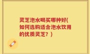 灵芝泡水喝买哪种好(如何选购适合泡水饮用的优质灵芝？)