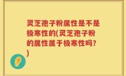 灵芝孢子粉属性是不是极寒性的(灵芝孢子粉的属性属于极寒性吗？)