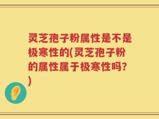 灵芝孢子粉属性是不是极寒性的(灵芝孢子粉的属性属于极寒性吗？)