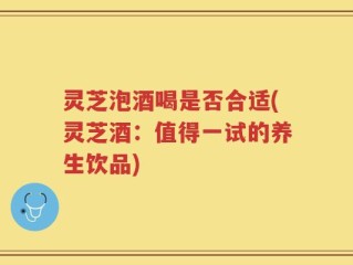 灵芝泡酒喝是否合适(灵芝酒：值得一试的养生饮品)