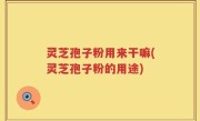 灵芝孢子粉用来干嘛(灵芝孢子粉的用途)