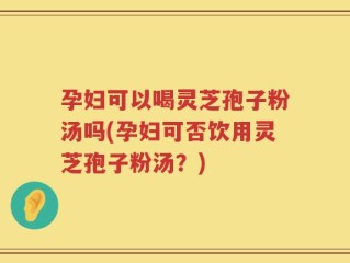 孕妇可以喝灵芝孢子粉汤吗(孕妇可否饮用灵芝孢子粉汤？)